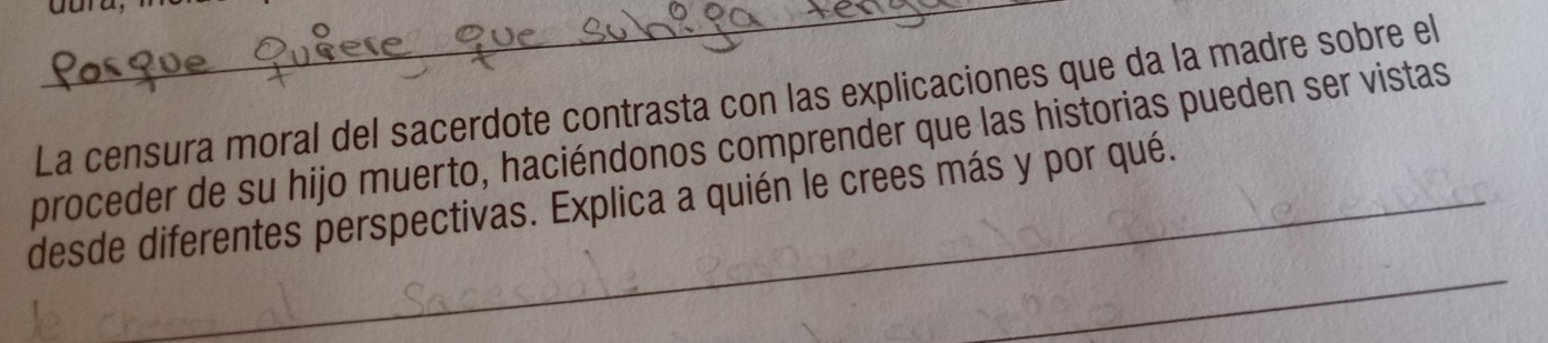 dura, 
La censura moral del sacerdote contrasta con las explicaciones que da la madre sobre el 
proceder de su hijo muerto, haciéndonos comprender que las historias pueden ser vistas 
_ 
desde diferentes perspectivas. Explica a quién le crees más y por qué.