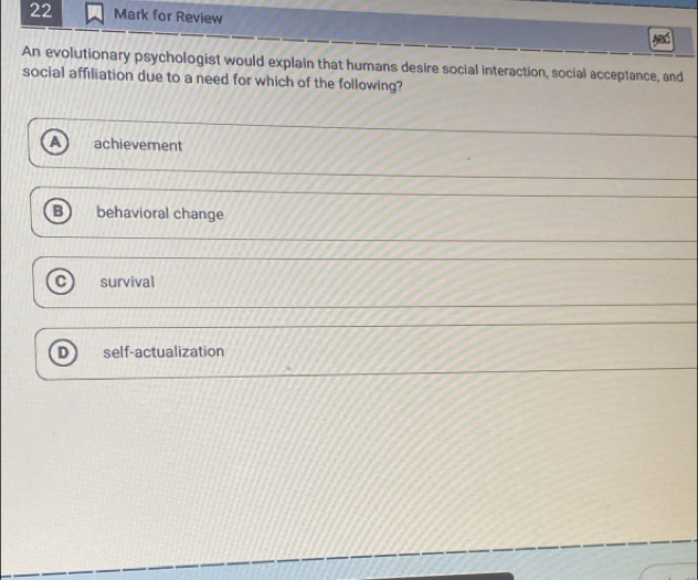for Review
An evolutionary psychologist would explain that humans desire social interaction, social acceptance, and
social affiliation due to a need for which of the following?
achievement
B behavioral change
C survival
D self-actualization