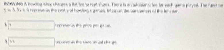 BOWLING A bowling alley charges a flat fee to rent shoes. There is an additional fee for each game played. The function
y=3.5x+4 represents the cost y of bowling s games. Interpret the parameters of the function. 
s _ 4 represents the price per game.
38 represents the shoe rental charge.