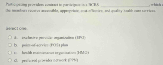 Participating providers contract to participate in a BCBS _, which 
the members receive accessible, appropriate, cost-effective, and quality health care services.
Select one:
a. exclusive provider organization (EPO)
b. point-of-service (POS) plan
C. health maintenance organization (HMO)
d. preferred provider network (PPN)