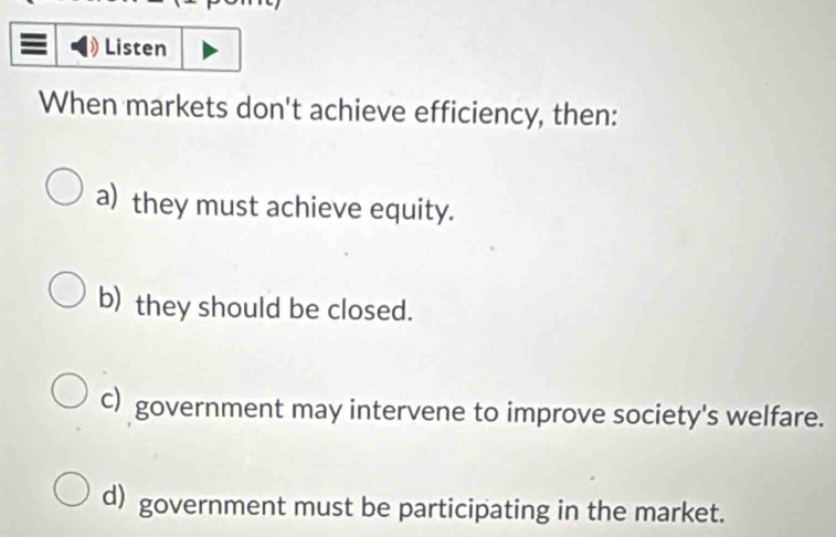 Listen
When markets don't achieve efficiency, then:
a) they must achieve equity.
b) they should be closed.
c) government may intervene to improve society's welfare.
d) government must be participating in the market.