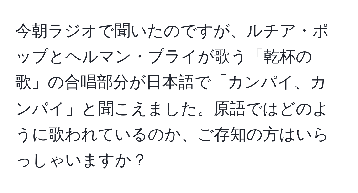 今朝ラジオで聞いたのですが、ルチア・ポップとヘルマン・プライが歌う「乾杯の歌」の合唱部分が日本語で「カンパイ、カンパイ」と聞こえました。原語ではどのように歌われているのか、ご存知の方はいらっしゃいますか？