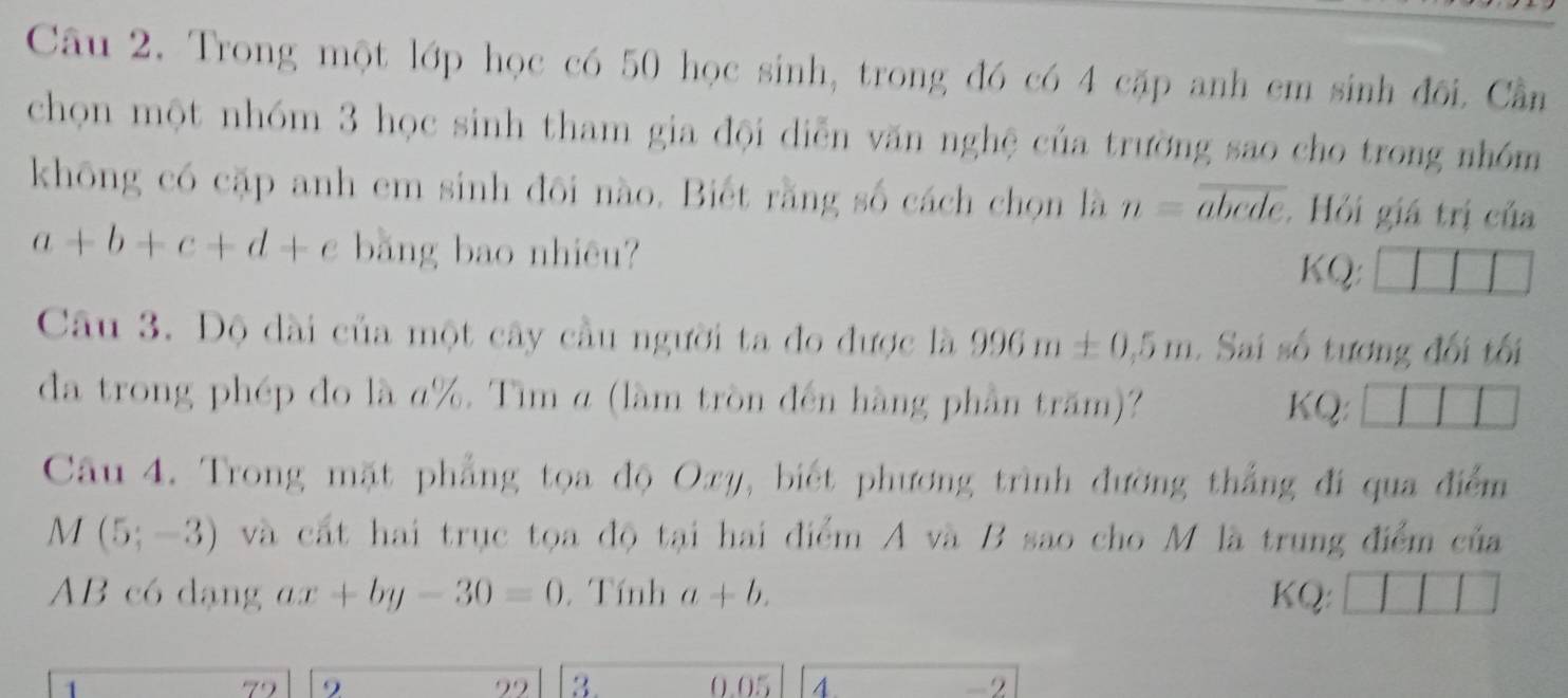 Trong một lớp học có 50 học sinh, trong đó có 4 cặp anh cm sinh đối. Cần 
chọn một nhóm 3 học sinh tham gia đội diễn văn nghệ của trường sao cho trong nhóm 
không có cặp anh em sinh đôi nào. Biết rằng số cách chọn là n=overline abcde. Hỏi giá trị của
a+b+c+d+e bǎng bao nhiêu? 
KQ: 
Câu 3. Độ dài của một cây cầu người ta đo được là 996m± 0,5m. Sai số tương đối tối 
đa trong phép đo là α%. Tìm α (làm tròn đến hàng phần trăm)? KQ: 
Câu 4. Trong mặt phẳng tọa độ Oxy, biết phương trình đường thắng đi qua điểm
M(5;-3) và cất hai trục tọa độ tại hai điểm A và B sao cho M là trung điểm của
AB có dạng ax+by-30=0. Tính a+b. KQ: 
79 9 99 3. 0.05 4. -2