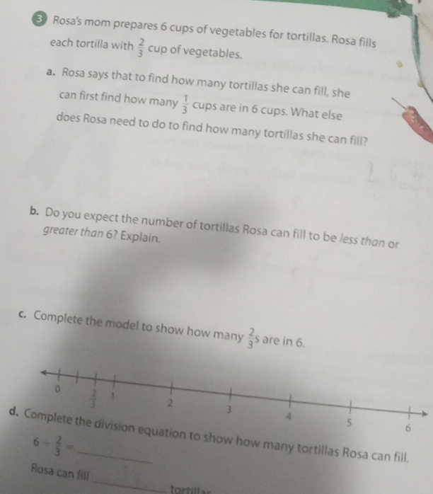 Rosa's mom prepares 6 cups of vegetables for tortillas. Rosa fills
each tortilla with  2/3 cup of vegetables.
a. Rosa says that to find how many tortillas she can fill, she
can first find how many  1/3  cups are in 6 cups. What else
does Rosa need to do to find how many tortillas she can fill?
b. Do you expect the number of tortillas Rosa can fill to be less than or
greater than 6? Explain.
c. Complete the model to show how many  2/3 s are in 6.
to show how many tortillas Rosa can fill.
6/  2/3 =
_
Rosa can fill
l