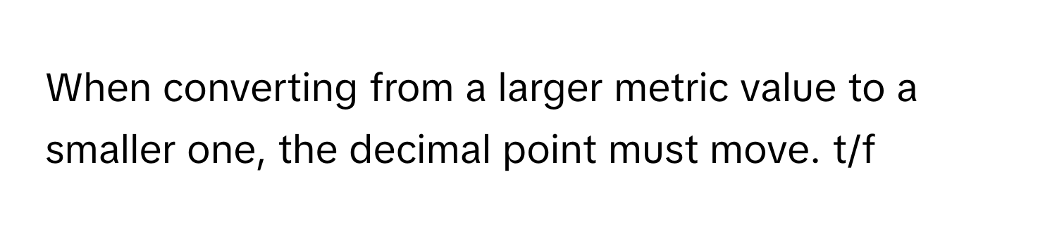 When converting from a larger metric value to a smaller one, the decimal point must move. t/f