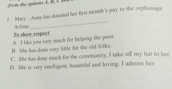 from the options A , B 
1. Mary : Anne has donated her first month's pay to the orphanage.
Azlina:
_
To show respect
A. I like you very much for helping the poor.
B. She has done very little for the old folks.
C. She has done much for the community, I take off my hat to her.
D. She is very intelligent, beautiful and loving. I admire her.