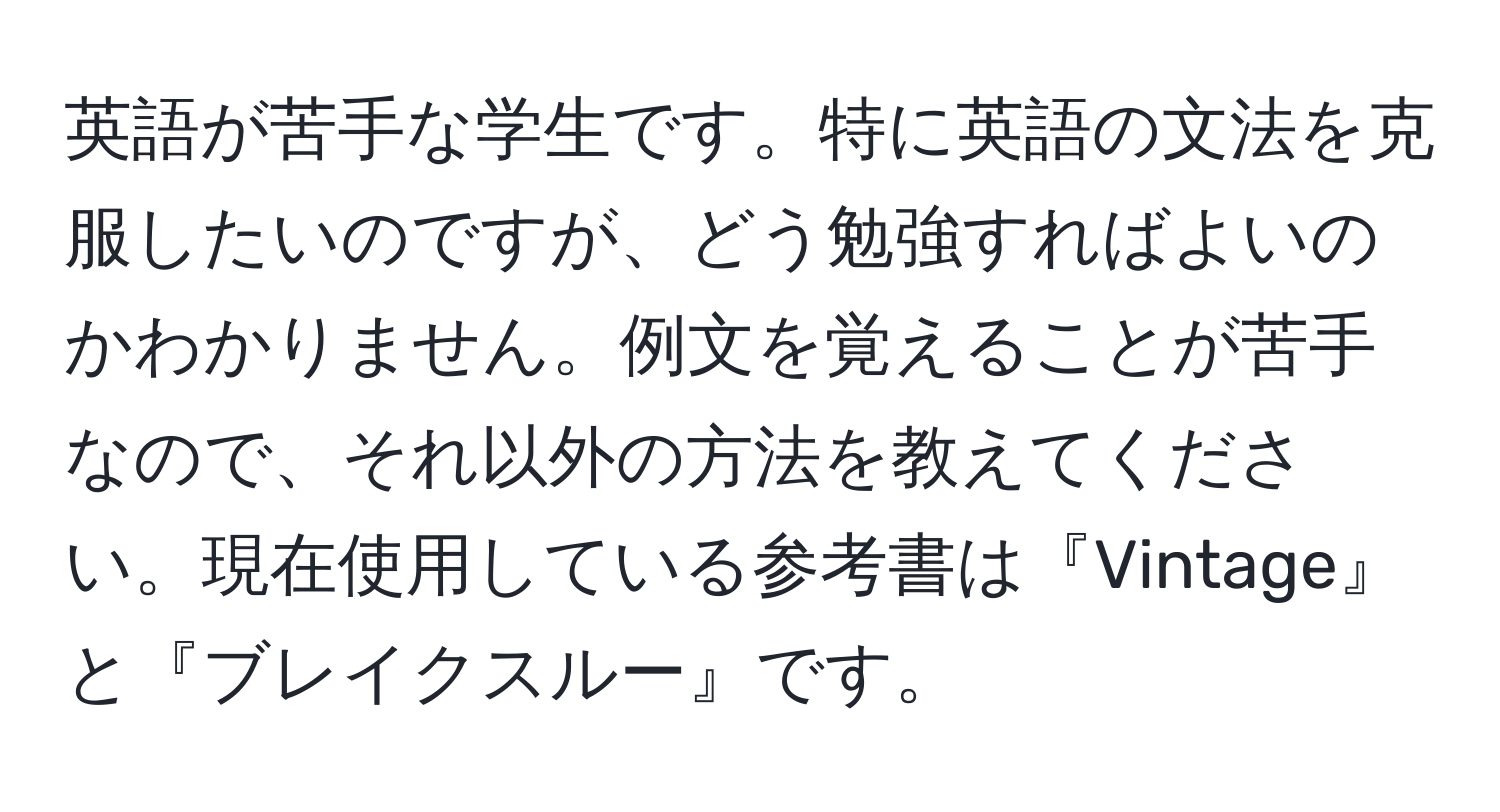 英語が苦手な学生です。特に英語の文法を克服したいのですが、どう勉強すればよいのかわかりません。例文を覚えることが苦手なので、それ以外の方法を教えてください。現在使用している参考書は『Vintage』と『ブレイクスルー』です。