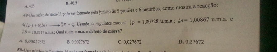 A. 4,05 B. 40,5
49-Um núcleo de Boro- 11 pode ser formado pela junção de 5 protões e 6 neutrões, como mostra a reacção:
5( 1/2p p)+6( 1/0 n) _5^((10)B+Q. Usando as seguintes massas: beginarray)r 1 1endarray p=1,00728u.m.a.;beginarrayr 1 0endarray n=1,00867 u m a. e
_5^(10)B=10,8117um.a. .; Qual é, em u.m.a. o defeito de massa?
A. 0,00027672 B. 0,0027672 C. 0,027672 D. 0,27672
50-U m núcleo de Oxia