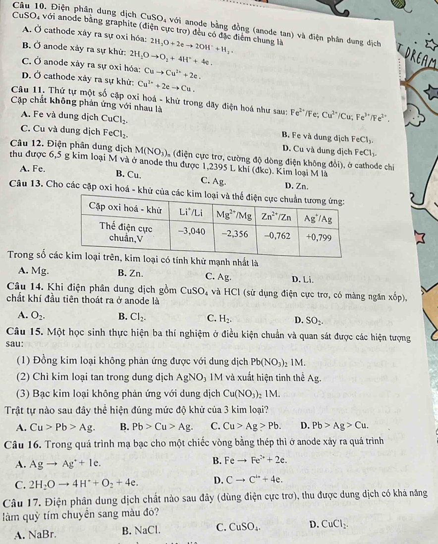 Điện phân dung dịch CuSO_4 với anode bằng đồng (anode tan) và điện phân dung dịch
CuSO4 với anode bằng graphite (điện cực trơ) đều có đặc điểm chung là
A. Ở cathode xảy ra sự oxi hóa: 2H_2O+2eto 2OH^-+H_2.
B. Ở anode xảy ra sự khử: 2H_2Oto O_2+4H^++4e.
TOREAM
C. Ở anode xảy ra sự oxi hóa: Cuto Cu^(2+)+2e.
D. Ở cathode xảy ra sự khử: Cu^(2+)+2eto Cu.
Câu 11. Thứ tự một số cặp oxi hoá - khử trong dãy điện hoá như sau: Fe^(2+) /Fe; Cu^(2+)/Cu;Fe^(3+)/Fe^(2+).
Cặp chất không phản ứng với nhau là
A. Fe và dung dịch CuCl_2. B. Fe và dung dịch FeCl_3.
C. Cu và dung dịch FeCl_2. D. Cu và dung dịch Fe Cl_3.
Câu 12. Điện phân dung dịch M(NO_3) n (điện cực trơ, cường độ dòng điện không đồi), ở cathode chi
thu được 6,5 g kim loại M và ở anode thu được 1,2395 L khí (đkc). Kim loại M là
A. Fe.
B. Cu. C. Ag. D. Zn.
Câu 13. Cho các cặp oxi hoá - khử của c
Trong số cáhử mạnh nhất là
A. Mg. B. Zn. C. Ag. D. Li.
Câu 14. Khi điện phân dung dịch gồm CuSO_4 và HCl (sử dụng điện cực trơ, có màng ngăn xhat op),
chất khí đầu tiên thoát ra ở anode là
A. O_2. B. Cl_2. C. H_2. D. SO_2.
Câu 15. Một học sinh thực hiện ba thí nghiệm ở điều kiện chuẩn và quan sát được các hiện tượng
sau:
(1) Đồng kim loại không phản ứng được với dung dịch Pb(NO_3)_21M.
(2) Chì kim loại tan trong dung dịch AgNO₃ 1M và xuất hiện tinh thể Ag.
(3) Bạc kim loại không phản ứng với dung dịch Cu(NO_3) 2 1M.
Trật tự nào sau đây thể hiện đúng mức độ khử của 3 kim loại?
A. Cu>Pb>Ag. B. Pb>Cu>Ag. C. Cu>Ag>Pb. D. Pb>Ag>Cu.
Câu 16. Trong quá trình mạ bạc cho một chiếc vòng bằng thép thì ở anode xảy ra quá trình
A. Agto Ag^++1e.
B. Feto Fe^(2+)+2e.
C. 2H_2Oto 4H^++O_2+4e.
D. Cto C^(4+)+4e.
Câu 17. Điện phân dung dịch chất nào sau đây (dùng điện cực trơ), thu được dung dịch có khả năng
làm quỳ tím chuyền sang màu đỏ?
C.
A. NaBr.
B. NaCl. CuSO_4. D. CuCl_2.