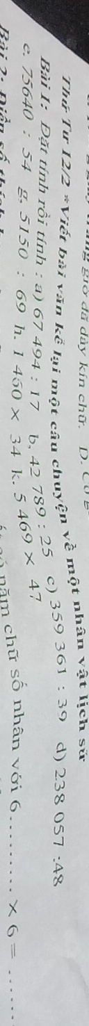 ng giờ đã dày kín chữ. D. Cug 
Thứ Tư 12/2 *Viết bài văn kể lại một câu chuyện về một nhân vật lịch sử 
c) 359361:39 d) 2.38057:48
Bài 1: Đặt tính rồi tính : a) 67494:17
C. 75640:54 g. 5150:69 h. 1450* 34k.5469* 47 □  42789:25
Rài 2. Diản 
- ó năm chữ số nhân với 6 _  * 6= _