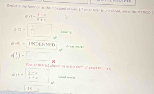 Evaluate the function at the indicated values. (If an answer is undefined, enter UNDEFINED.)
g(x)= (9-x)/9+x 
g(2)= 7/11  Exactly!
g(-9)= UNDEFINED Great work!
g( 1/2 )=□
Your answer(s) should be in the form of expression(s).
g(a)=  (9-a)/9+a  Good work!
18-a