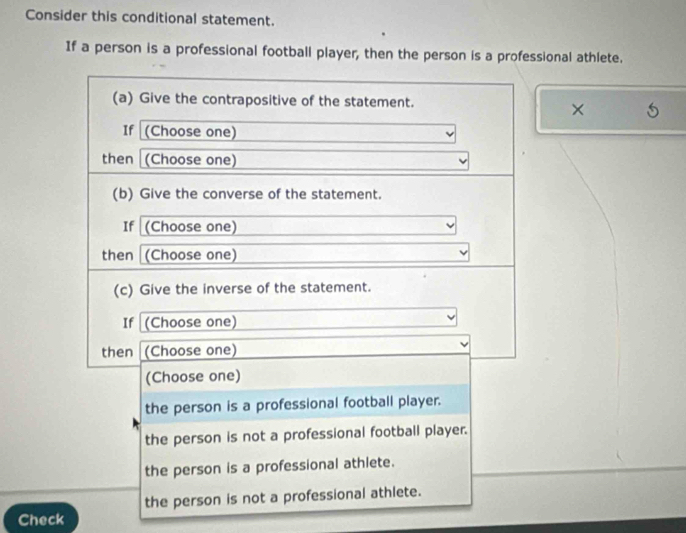 Consider this conditional statement.
If a person is a professional football player, then the person is a professional athlete.
(a) Give the contrapositive of the statement.
×
If (Choose one)
then (Choose one)
(b) Give the converse of the statement.
If (Choose one)
then (Choose one)
(c) Give the inverse of the statement.
If (Choose one)
then (Choose one)
(Choose one)
the person is a professional football player.
the person is not a professional football player.
the person is a professional athlete.
the person is not a professional athlete.
Check