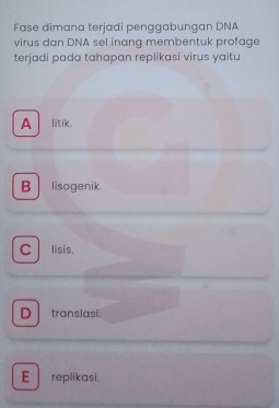 Fase dimana terjadi penggabungan DNA
virus dan DNA sel inang membentuk profage
terjadi pada tahapan replikasi virus yaitu
A litik
B lisogenik.
C lisis.
D translasi.
E replikasi.