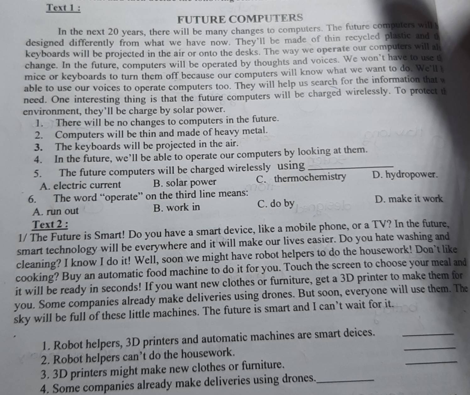 Text 1 :
FUTURE COMPUTERS
In the next 20 years, there will be many changes to computers. The future computers will b
designed differently from what we have now. They’ll be made of thin recycled plastic and t
keyboards will be projected in the air or onto the desks. The way we operate our computers will al
change. In the future, computers will be operated by thoughts and voices. We won’t have to use t
mice or keyboards to turn them off because our computers will know what we want to do. We'll 
able to use our voices to operate computers too. They will help us search for the information that w
need. One interesting thing is that the future computers will be charged wirelessly. To protect th
environment, they’ll be charge by solar power.
1. There will be no changes to computers in the future.
2. Computers will be thin and made of heavy metal.
3. The keyboards will be projected in the air.
4. In the future, we’ll be able to operate our computers by looking at them.
5. The future computers will be charged wirelessly using_
A. electric current B. solar power C. thermochemistry D. hydropower.
6. The word “operate” on the third line means:
D. make it work
A. run out B. work in
C. do by
Text 2 :
1/ The Future is Smart! Do you have a smart device, like a mobile phone, or a TV? In the future,
smart technology will be everywhere and it will make our lives easier. Do you hate washing and
cleaning? I know I do it! Well, soon we might have robot helpers to do the housework! Don't like
cooking? Buy an automatic food machine to do it for you. Touch the screen to choose your meal and
it will be ready in seconds! If you want new clothes or furniture, get a 3D printer to make them for
you. Some companies already make deliveries using drones. But soon, everyone will use them. The
sky will be full of these little machines. The future is smart and I can’t wait for it.
1. Robot helpers, 3D printers and automatic machines are smart deices.__
2. Robot helpers can’t do the housework.
3. 3D printers might make new clothes or furniture.
_
4. Some companies already make deliveries using drones._