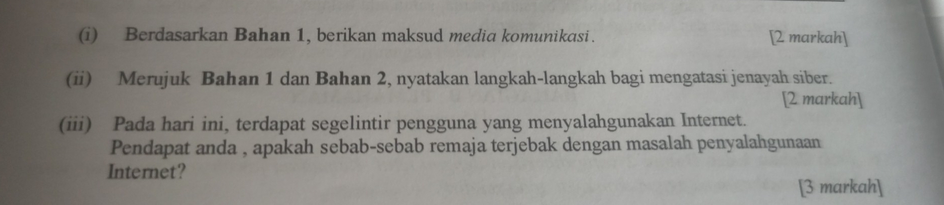 Berdasarkan Bahan 1, berikan maksud media komunikasi. [2 markah] 
(ii) Merujuk Bahan 1 dan Bahan 2, nyatakan langkah-langkah bagi mengatasi jenayah siber. 
[2 markah] 
(iii) Pada hari ini, terdapat segelintir pengguna yang menyalahgunakan Internet. 
Pendapat anda , apakah sebab-sebab remaja terjebak dengan masalah penyalahgunaan 
Internet? 
[3 markah]