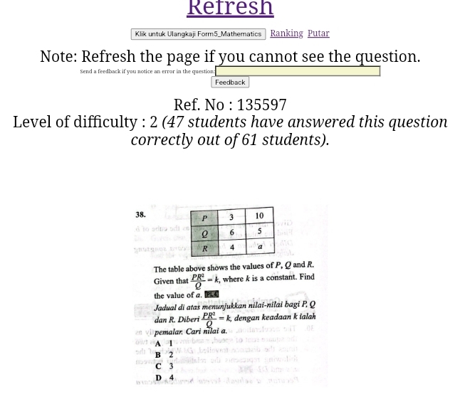 Refresh
Klik untuk Ulangkaji Form5_Mathematics Ranking Putar
Note: Refresh the page if you cannot see the question.
Send a feedback if you notice an error in the question:
Feedback
Ref. No : 135597
Level of difficulty : 2 (47 students have answered this question
correctly out of 61 students).
38. 
The table above shows the values of P, Ω and R.
Given that  PR^2/Q =k, , where k is a constant. Find
the value of a. PL
Jadual di atas menunjukkan nilai-nilai bagi P. Q
dan R. Diberi  PR^2/Q =k, , dengan keadaan k ialah
pemalar. Cari nilai a.
A. 1. B 2
C 3
D 4