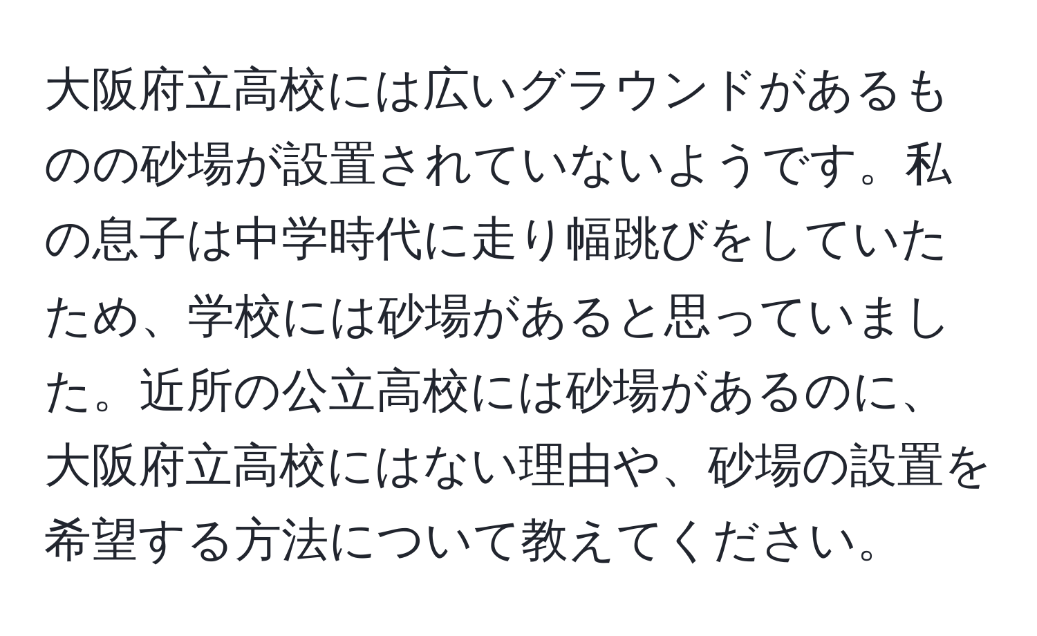 大阪府立高校には広いグラウンドがあるものの砂場が設置されていないようです。私の息子は中学時代に走り幅跳びをしていたため、学校には砂場があると思っていました。近所の公立高校には砂場があるのに、大阪府立高校にはない理由や、砂場の設置を希望する方法について教えてください。