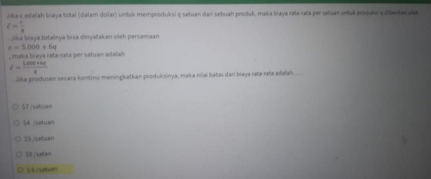 Jika c adalah biaya total (dalam dolar) untuk memproduksi q satuan dari sebuah produk, maka biaya rata-rata per satuan untuk produksi q diberikan oleh
overline c= c/q . Jika biaya totalnya bisa dinyatakan oleh persamaan
c=5.000+6q
, maka biaya rata-rata per satuan adalah
overline c= (5.000+6q)/q 
Jika produsen secara kontinu meningkatkan produksinya, maka nilai batas dari biaya rata-rata adalah. . . .
$7 /satuan
$4 /satuan
S5 /satuan
$8 /satan
$ 6 /satuan