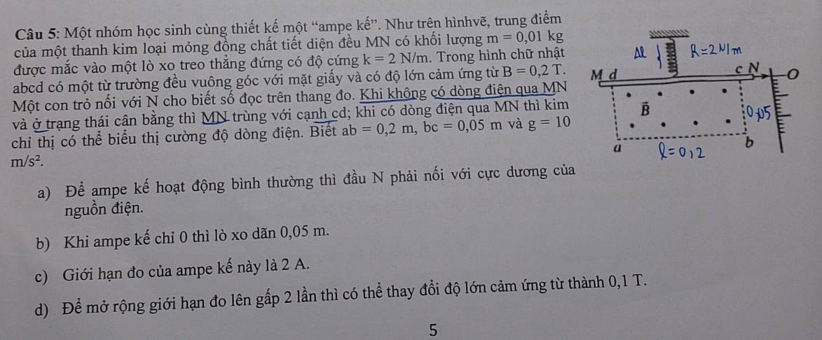 Một nhóm học sinh cùng thiết kế một “ampe kế”. Như trên hìnhvẽ, trung điểm 
của một thanh kim loại mỏng đồng chất tiết diện đều MN có khối lượng m=0 , 01 kg
được mắc vào một lò xo treo thắng đứng có độ cứng k=2N/m. Trong hình chữ nhật
abcd có một từ trường đều vuông góc với mặt giấy và có độ lớn cảm ứng từ B=0,2T. 
Một con trỏ nối với N cho biết số đọc trên thang đo. Khi khộng có dòng điện qua MN
và ở trạng thái cân bằng thì MN trùng với cạnh cd; khi có dòng điện qua MN thì kim 
chỉ thị có thể biểu thị cường độ dòng điện. Biết ab=0, 2m, bc=0,05m và g=10
m/s^2. 
a) Để ampe kế hoạt động bình thường thì đầu N phải nối với cực dương của 
nguồn điện. 
b) Khi ampe kế chỉ 0 thì lò xo dãn 0,05 m. 
c) Giới hạn đo của ampe kế này là 2 A. 
d) Để mở rộng giới hạn đo lên gấp 2 lần thì có thể thay đổi độ lớn cảm ứng từ thành 0,1 T. 
5