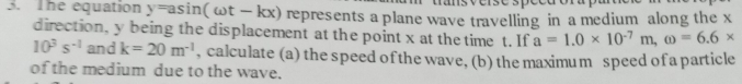 The equation y=asin (omega t-kx) represents a plane wave travelling in a medium along the x
direction, y being the displacement at the point x at the time t. If a=1.0* 10^(-7)m, omega =6.6*
10^3s^(-1) and k=20m^(-1) , calculate (a) the speed of the wave, (b) the maximum speed of a particle 
of the medium due to the wave.