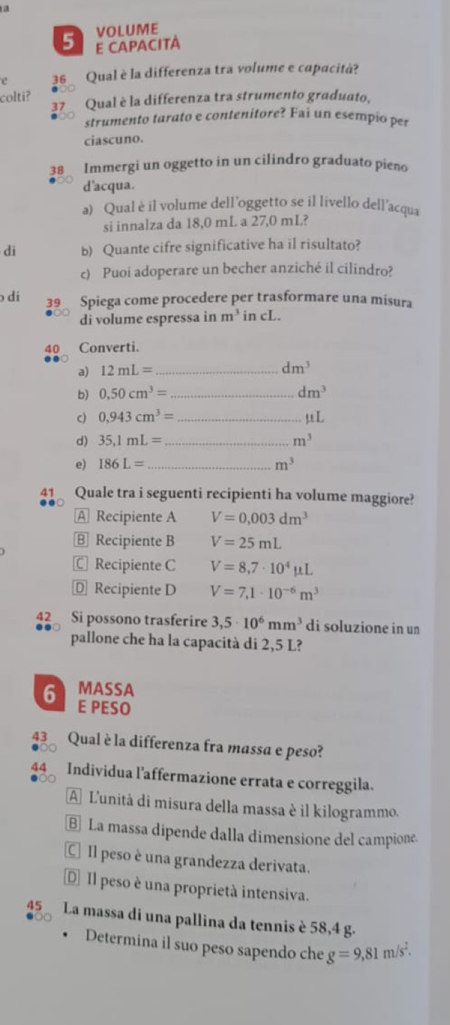 VOLUME
5 E CAPACITÀ
e 36 Qual è la differenza tra volume e capacità?
colti? Qual è la differenza tra strumento graduato,
37
strumento tarato e contenitore? Fai un esempio per
ciascuno.
38 Immergi un oggetto in un cilindro graduato pieno
d'acqua.
a) Qual è il volume dell’oggetto se il livello dell'acqua
si innalza da 18,0 mL a 27,0 mL?
di b) Quante cifre significative ha il risultato?
c) Puoi adoperare un becher anziché il cilindro?
di 39 Spiega come procedere per trasformare una misura
di volume espressa in m^3 in cL.
40 Converti.
a) 12mL= _
dm^3
b) 0,50cm^3= _ dm^3
c) 0,943cm^3= _ mu L
d) 35,1mL= _ m^3
e) 186L= _ m^3
41 Quale tra i seguenti recipienti ha volume maggiore?
A Recipiente A V=0.003dm^3
B Recipiente B V=25mL
C Recipiente C V=8,7· 10^4mu L
D Recipiente D V=7,1· 10^(-6)m^3
42 Si possono trasferire 3,5· 10^6mm^3 di soluzione in un
pallone che ha la capacità di 2,5 L?
MASSA
6 E PESO
43 Qual è la differenza fra massa e peso?
44 Individua l’affermazione errata e correggila.
A L'unità di misura della massa è il kilogrammo.
B] La massa dipende dalla dimensione del campione.
CIl peso è una grandezza derivata.
D Il peso è una proprietà intensiva.
45 La massa di una pallina da tennis è 58,4 g.
Determina il suo peso sapendo che g=9,81m/s^2.