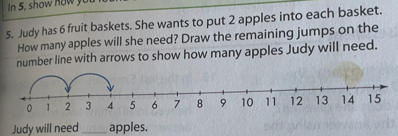 5, show how 
5. Judy has 6 fruit baskets. She wants to put 2 apples into each basket. 
How many apples will she need? Draw the remaining jumps on the 
number line with arrows to show how many apples Judy will need. 
Judy will need _apples.