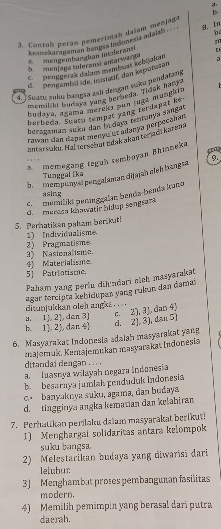 ba
3. Contoh peran pemerintah dalam menjaga
keanekaragaman bangsa Indonesia adalah . . . 8. In
m
a. mengembangkan intoleransi
b. menjaga toleransi antarwarga
c. penggerak dalam membuat kebijakan te
d. pengambil ide, inisiatif, dan keputusar a
4. ) Suatu suku bangsa asli dengan suku pendatang
memiliki budaya yang berbeda. Tidak hanya
budaya, agama mereka pun juga mungkin
he  he da. Suatu tempat yang terdapat ke
beragaman suku dan budaya tentunya sangat
rawan dan dapat menyulut adanya perpecahan
antarsuku. Hal tersebut tidak akan terjadi karena
D
a. memegang teguh semboyan Bhinneka
9.
Tunggal Ika
b. mempunyai pengalaman dijajah oleh bangsa
asing
c. memiliki peninggalan benda-benda kuno
d. merasa khawatir hidup sengsara
5. Perhatikan paham berikut!
1) Individualisme.
2) Pragmatisme.
3) Nasionalisme.
4) Materialisme.
5) Patriotisme.
Paham yang perlu dihindari oleh masyarakat
agar tercipta kehidupan yang rukun dan damai
ditunjukkan oleh angka . . . .
a. 1), 2), dan 3) c. 2), 3), dan 4)
b. 1), 2), dan 4) d. 2), 3), dan 5)
6. Masyarakat Indonesia adalah masyarakat yang
majemuk. Kemajemukan masyarakat Indonesia
ditandai dengan . . . .
a. luasnya wilayah negara Indonesia
b. besarnya jumlah penduduk Indonesia
c. banyaknya suku, agama, dan budaya
d. tingginya angka kematian dan kelahiran
7. Perhatikan perilaku dalam masyarakat berikut!
1) Menghargai solidaritas antara kelompok
suku bangsa.
2) Melestarikan budaya yang diwarisi dari
leluhur.
3) Menghambat proses pembangunan fasilitas
modern.
4) Memilih pemimpin yang berasal dari putra
daerah.