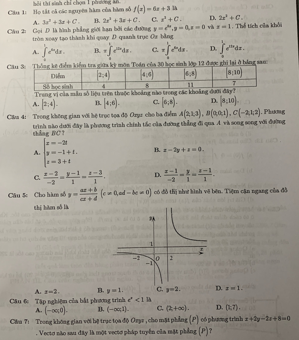 hỏi thí sinh chỉ chọn 1 phương ân.
Câu 1: Họ tất cả các nguyên hàm của hàm số f(x)=6x+3la
A. 3x^2+3x+C. B. 2x^2+3x+C. C. x^2+C. D. 2x^2+C.
Câu 2: Gọi D là hình phẳng giới hạn bởi các đường y=e^(6x),y=0,x=0 và x=1. Thể tích của khối
tròn xoay tạo thành khi quay D quanh trục Ox bằng
A. ∈t _0^(1e^6x)dx. B. π ∈tlimits _0^(1e^12x)dx. C. π ∈tlimits _0^(1e^6x)dx. D. ∈t _0^(1e^12x)dx.
Câoán của 30 học sinh lớp 12 được ghi lại ở bảng sau:
Trung vị của mẫu số liệu trên thuộc khoảng nàocác
A. [2;4). [4;6). [6;8).
B.
C.
D. [8;10).
Câu 4: Trong không gian với hệ trục tọa độ Oxyz cho ba điểm A(2;1;3),B(0;0;1),C(-2;1;2). Phương
trình nào dưới đây là phương trình chính tắc của đường thẳng đi qua A và song song với đường
thẳng BC?
A. beginarrayl x=-2t y=-1+t. z=3+tendarray.
B. x-2y+z=0.
D.
C.  (x-2)/-2 = (y-1)/1 = (z-3)/1 .  (x-1)/-2 = y/1 = (z-1)/1 .
Câu 5: Cho hàm số y= (ax+b)/cx+d (c!= 0,ad-bc!= 0) có đồ thị như hình vẽ bên. Tiệm cận ngang của đồ
thị hàm số là
D.
A. x=2. B. y=1. C. y=2. x=1.
Câu 6: Tập nghiệm của bất phương trình e^x<1</tex> là
A. (-∈fty ;0). B. (-∈fty ;1). C. (2;+∈fty ). D. (1;7).
Câu 7: Trong không gian với hệ trục tọa độ Oxyz , cho mặt phẳng (P) có phương trình x+2y-2z+8=0. Vectơ nào sau đây là một vectơ pháp tuyến của mặt phẳng (P)?