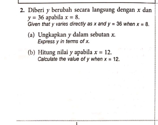 Diberi y berubah secara langsung dengan x dan
y=36 apabila x=8. 
Given that y varies directly as x and y=36 when x=8. 
(a) Ungkapkan y dalam sebutan x. 
Express y in terms of x. 
(b) Hitung nilai y apabila x=12. 
Calculate the value of y when x=12.