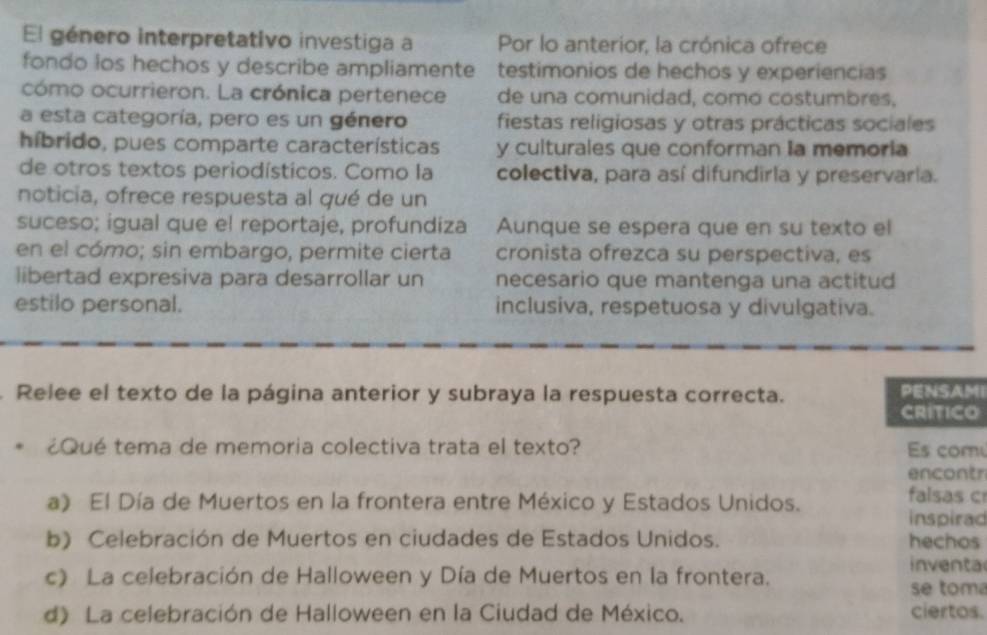 El género interpretativo investiga a Por lo anterior, la crónica ofrece
fondo los hechos y describe ampliamente testimonios de hechos y experiencias
cómo ocurrieron. La crónica pertenece de una comunidad, como costumbres,
a esta categoría, pero es un género fiestas religiosas y otras prácticas sociales
híbrido, pues comparte características y culturales que conforman Ia memoria
de otros textos periodísticos. Como la colectiva, para así difundirla y preservaría.
noticia, ofrece respuesta al qué de un
suceso; igual que el reportaje, profundiza Aunque se espera que en su texto el
en el cómo; sin embargo, permite cierta cronista ofrezca su perspectiva, es
libertad expresiva para desarrollar un necesario que mantenga una actitud
estilo personal. inclusiva, respetuosa y divulgativa.
Relee el texto de la página anterior y subraya la respuesta correcta. PENSAMI
CRITICO
¿Qué tema de memoria colectiva trata el texto? Es com
encontr
a》 El Día de Muertos en la frontera entre México y Estados Unidos. falsas c
inspirad
b) Celebración de Muertos en ciudades de Estados Unidos. hechos
inventa
c) La celebración de Halloween y Día de Muertos en la frontera. se toma
d) La celebración de Halloween en la Ciudad de México. ciertos.