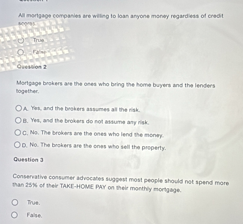 All mortgage companies are willing to loan anyone money regardless of credit
scores.
True
False
Question 2
Mortgage brokers are the ones who bring the home buyers and the lenders
together.
A. Yes, and the brokers assumes all the risk.
B. Yes, and the brokers do not assume any risk.
C、 No. The brokers are the ones who lend the money.
D. No. The brokers are the ones who sell the property.
Question 3
Conservative consumer advocates suggest most people should not spend more
than 25% of their TAKE-HOME PAY on their monthly mortgage.
True.
False.