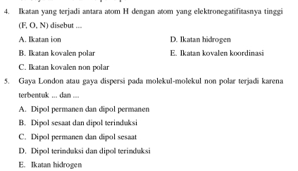 Ikatan yang terjadi antara atom H dengan atom yang elektronegatifitasnya tinggi
(F, O, N) disebut ...
A. Ikatan ion D. Ikatan hidrogen
B. Ikatan kovalen polar E. Ikatan kovalen koordinasi
C. Ikatan kovalen non polar
5. Gaya London atau gaya dispersi pada molekul-molekul non polar terjadi karena
terbentuk ... dan ...
A. Dipol permanen dan dipol permanen
B. Dipol sesaat dan dipol terinduksi
C. Dipol permanen dan dipol sesaat
D. Dipol terinduksi dan dipol terinduksi
E. Ikatan hidrogen