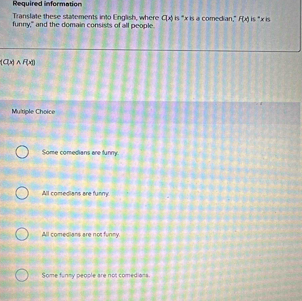 Required information
Translate these statements into English, where C(x) is “ x is a comedian,” F(x) is“ x is
funny," and the domain consists of all people.
(C(x)wedge F(x))
Multiple Choice
Some comedians are funny.
All comedians are funny.
All comedians are not funny.
Some funny people are not comedians.