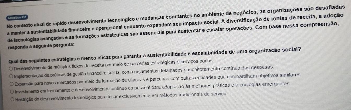 No contexto atual de rápido desenvolvimento tecnológico e mudanças constantes no ambiente de negócios, as organizações são desafiadas Question #11
a manter a sustentabilidade financeira e operacional enquanto expandem seu impacto social. A diversificação de fontes de receita, a adoção
de tecnologias avançadas e as formações estratégicas são essenciais para sustentar e escalar operações. Com base nessa compreensão,
responda a seguinte pergunta:
Qual das seguintes estratégias é menos eficaz para garantir a sustentabilidade e escalabilidade de uma organização social?
Desenvolvimento de múltiplos fluxos de receita por meio de parcerias estratégicas e serviços pagos
Implementação de práticas de gestão financeira sólida, como orçamentos detalhados e monitoramento contínuo das despesas.
O Expansão para novos mercados por meio da formação de alianças e parcerias com outras entidades que compartilham objetivos similares.
O Investimento em treinamento e desenvolvimento contínuo do pessoal para adaptação às melhores práticas e tecnologias emergentes.
O Restrição do desenvolvimento tecnológico para focar exclusivamente em métodos tradicionais de serviço.