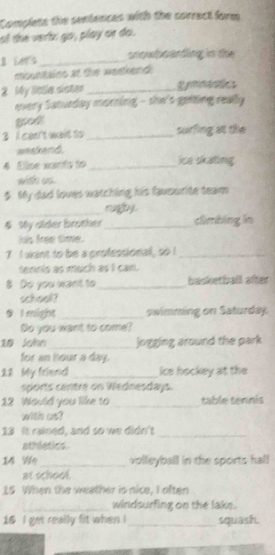 Complets the sentences with the correct form 
of the vert: go, play or do. 
2 Lers _snowboarding in the 
msentains at the weekend 
2 My little sister _gt 
every Saturday morning - she's geiting really 
3 I can't wait to _surfing at the 
weekend. 
4 Eise warts to _ice skating 
with os. 
$ My dad loves watching his favourite team 
_rugby. 
§ My alder brother_ dimbing in 
his free time. 
7 I want to be a professional, so I_ 
tennis as much as I can. 
8 Do you want to _basketball after 
school? 
9 l might _owimming on Saturday 
Do you want to come? 
10 John_ jogging around the park 
for an hour a day. 
22 My friend _Ice hockey at the 
sports centre on Wednesdays. 
12 Would you like to _table tennis 
with us? 
13 It rained, and so we didn't_ 
athletics. 
14 We_ volleyball in the sports hall 
at school. 
15 When the weather is nice, I often 
_windsurfing on the lake. 
16 I get really fit when ! _squash.