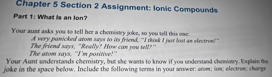 Chapter 5 Section 2 Assignment: Ionic Compounds 
Part 1: What Is an lon? 
Your aunt asks you to tell her a chemistry joke, so you tell this one: 
A very panicked atom says to its friend, “I think I just lost an electron!” 
The friend says, “Really? How can you tell?” 
The atom says, “I’m positive!” 
Your Aunt understands chemistry, but she wants to know if you understand chemistry. Explain the 
joke in the space below. Include the following terms in your answer: atom; ion; electron; charge