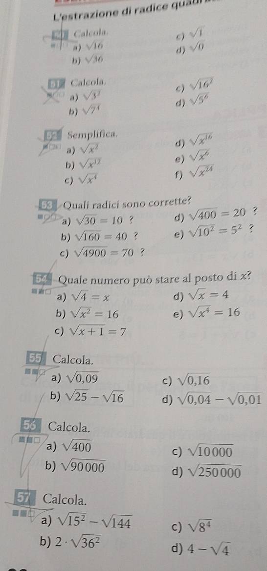 L'estrazione di ra dice qu ui
Caleola
c) sqrt(1)
a ) sqrt(16) sqrt(0)
d)
b) sqrt(36)
51 Calcola.
c) sqrt(16^2)
a) sqrt(3^2)
b) sqrt(7^4)
d) sqrt(5^6)
Semplifica.
a) sqrt(x^2)
d) sqrt(x^(16))
e)
b) sqrt(x^(12)) sqrt(x^6)
c ) sqrt(x^4)
f) sqrt(x^(24))
53 Quali radici sono corrette?
a) sqrt(30)=10 ? d) sqrt(400)=20 ?
b) sqrt(160)=40 ? e) sqrt(10^2)=5^2 ?
c) sqrt(4900)=70 ?
5 Quale numero può stare al posto di x?
R sqrt(4)=x sqrt(x)=4
a)
d)
b) sqrt(x^2)=16 e) sqrt(x^4)=16
c) sqrt(x+1)=7
55 Calcola.
a) sqrt(0,09) sqrt(0,16)
c)
b) sqrt(25)-sqrt(16) d) sqrt(0,04)-sqrt(0,01)
56 Calcola.
a) sqrt(400)
c) sqrt(10000)
b) sqrt(90000)
d) sqrt(250000)
57 Calcola.
a) sqrt(15^2)-sqrt(144) c) sqrt(8^4)
b) 2· sqrt(36^2)
d) 4-sqrt(4)