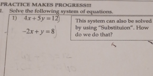 PRACTICE MAKES PROGRESS!!!
1. Solve the following system of equations.
1) 4x+5y=12) This system can also be solved
by using “Substituion”. How
-2x+y=8 do we do that?