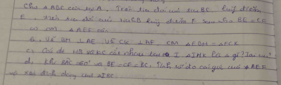 cho △ ABC cen to A. Tron dia doicud tia Bc, eay diem 
E, men tia du auò tiú(B Rag diein F sam (to BE=CF
( C A AEF cOin 
B, Ve BH LAE VS CKc ⊥ AF cm △ EBH=△ FCK
c) Col dt HB vàkc càt nhcw tai I. AIHK Bói a gi? Tai auu? 
d, Kh BAC=6=60° vci BE=CF=BC ,TIe sodo cai gue cuá AEF 
wè xai dink dany cul IBc