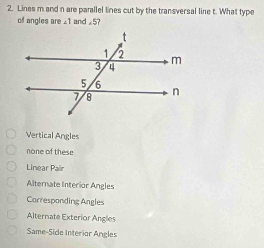 Lines m and n are parallel lines cut by the transversal line t. What type
of angles are ∠ 1 and ∠ 5
Vertical Angles
none of these
Linear Pair
Alternate Interior Angles
Corresponding Angles
Alternate Exterior Angles
Same-Side Interior Angles