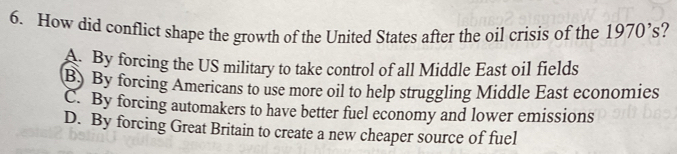 How did conflict shape the growth of the United States after the oil crisis of the 1970's.
A. By forcing the US military to take control of all Middle East oil fields
B) By forcing Americans to use more oil to help struggling Middle East economies
C. By forcing automakers to have better fuel economy and lower emissions
D. By forcing Great Britain to create a new cheaper source of fuel