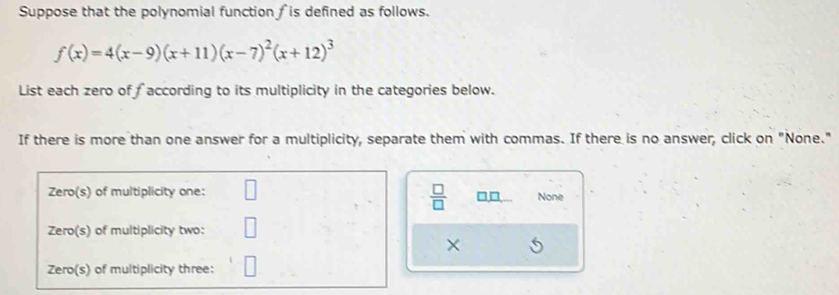 Suppose that the polynomial function is defined as follows.
f(x)=4(x-9)(x+11)(x-7)^2(x+12)^3
List each zero of faccording to its multiplicity in the categories below. 
If there is more than one answer for a multiplicity, separate them with commas. If there is no answer, click on "None." 
 □ /□   
□,□ None 
×