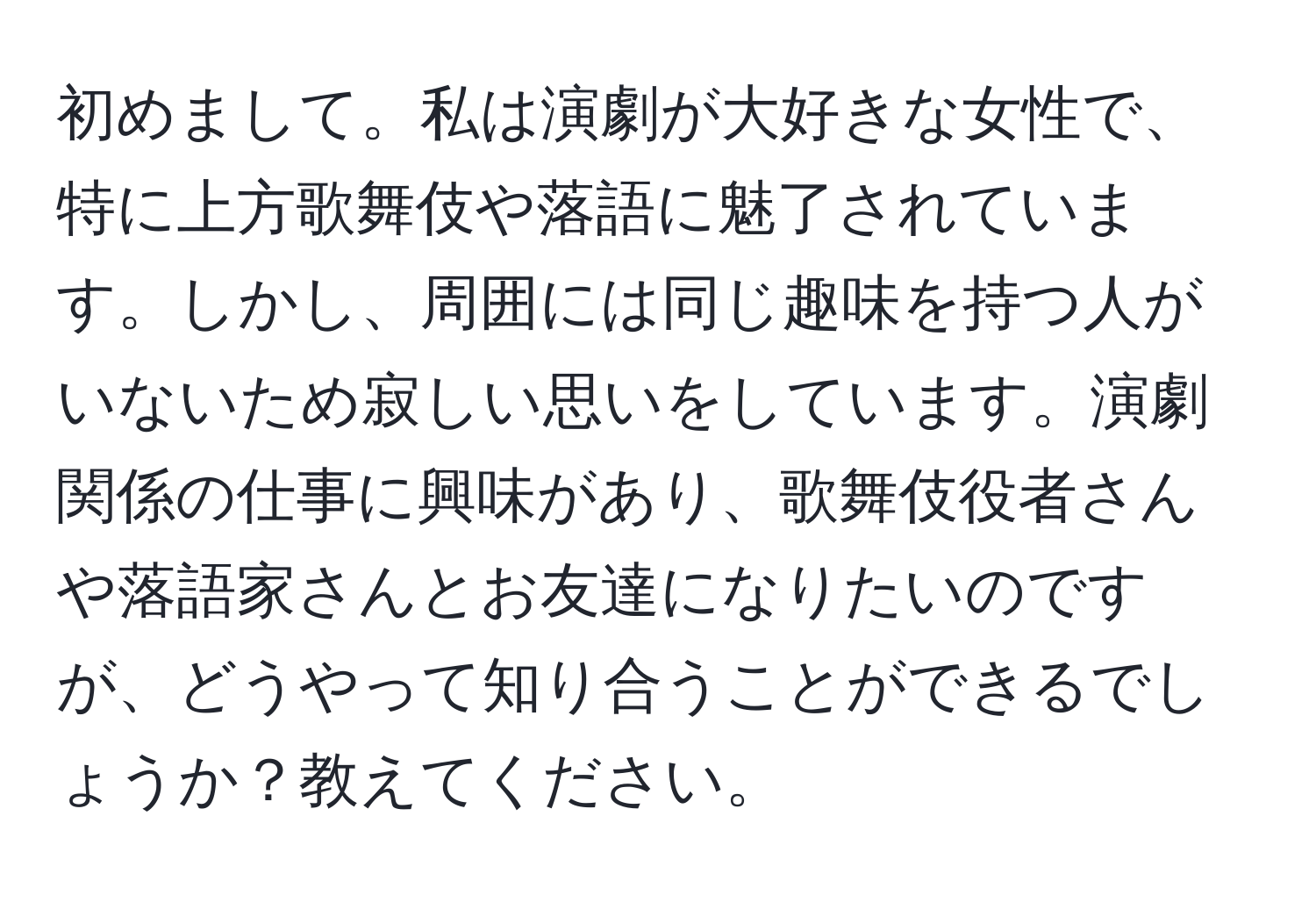 初めまして。私は演劇が大好きな女性で、特に上方歌舞伎や落語に魅了されています。しかし、周囲には同じ趣味を持つ人がいないため寂しい思いをしています。演劇関係の仕事に興味があり、歌舞伎役者さんや落語家さんとお友達になりたいのですが、どうやって知り合うことができるでしょうか？教えてください。