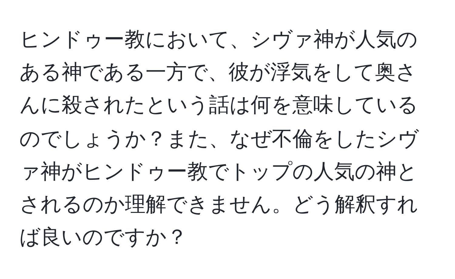 ヒンドゥー教において、シヴァ神が人気のある神である一方で、彼が浮気をして奥さんに殺されたという話は何を意味しているのでしょうか？また、なぜ不倫をしたシヴァ神がヒンドゥー教でトップの人気の神とされるのか理解できません。どう解釈すれば良いのですか？