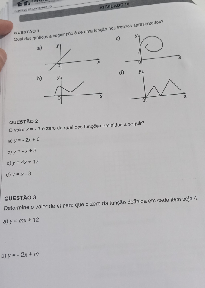 CADERNO DE ATIVIDADES - 04
ATIVIDADE 10
Qual dos gráficos a seguir não é de uma função nos trechos apresentados?
QUESTÃO 1
c)
a
d)
b) y
0
x
QUESTÃO 2
O valor x=-3 é zero de qual das funções definidas a seguir?
a) y=-2x+6
b) y=-x+3
c) y=4x+12
d) y=x-3
QUESTÃO 3
Determine o valor de m para que o zero da função definida em cada item seja 4.
a) y=mx+12
b) y=-2x+m