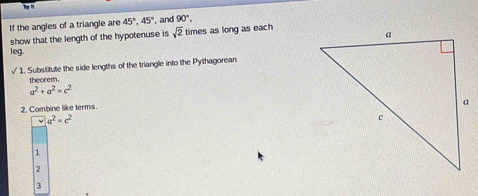 Try lit
If the angles of a triangle are 45°, 45° , and 90°, 
show that the length of the hypotenuse is sqrt(2) times as long as each
leg.
1. Substitute the side lengths of the triangle into the Pythagorean
theorem.
a^2+a^2=c^2
2. Combine like terms.
a^2=c^2
1
2
3