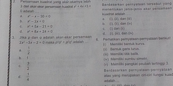 Persamaan kuadrat yang akar-akamya lebih
3 dari akar-akar persamaan kuadrat x^2+4x+3= Berdasarkan pernyataan tersebut yang
0 adalah .... menentukan jenis-jenis akar persamaan
a. x^2-x-30=0 kuadrat adalah ....
a (i), (ii), dan (iii)
b. x^2-2x=0 b. (i), (ii), dan (iv)
C. x^2+5x-21=0
d. x^2+8x+24=0 c. (i) dan (ii)
d. (i), (iii), dan (iv)
3. Jika p dan q adalah akar-akar persamaan 6. Perhatikan pernyataan-pemyataan berikut!
2x^2-3x-2=0 maka p^3q^2+p^2q^3 adalah _(i) Memiliki bentuk kurva.
a.  1/2  (ii) Bentuk garis lurus.
b. 1 (iii) Memiliki titik balik.
(iv) Memiliki sumbu simetri.
C.  3/2  (v) Memiliki pangkat peubah tertinggi 3.
Berdasarkan pernyataan-pernyataan
d.  1/4  atas yang merupakan ciri-ciri fungsi kuad
adalah. ...