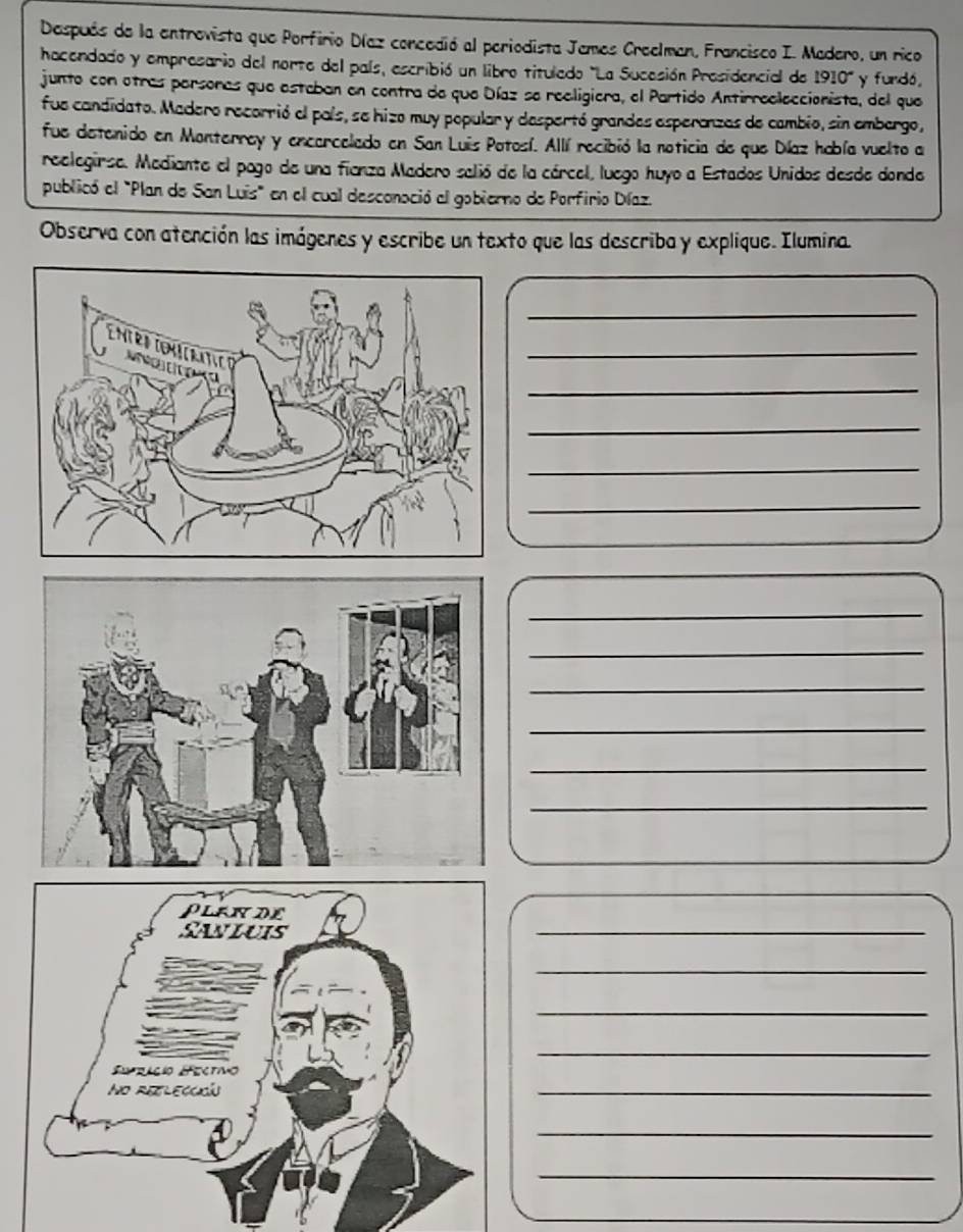 Después de la entrevista que Porfirio Díaz concedió al periodista Jemes Creelmen, Francisco I. Madero, un rico 
hacendado y empresario del norte del país, escribió un libro titulado "La Sucesión Presidencial de 1910° y furdó, 
junto con otras parsonas que estaban en contra de que Díaz se reeligiera, el Partido Antirreeleccionista, del que 
fue candidato. Madero recorrió el país, se hizo muy popular y despertó grandes esperanzas de cambio, sin embergo, 
fue detenido en Monterrey y encarcelado en San Luis Potosí. Allí recibió la noticia de que Díaz había vuelto a 
reelegirse. Mediante el pago de una fianza Madero selió de la cárcel, luego huyo a Estados Unidos desde donde 
publicó el "Plan de San Luis" en el cual desconoció al gobierno de Porfirio Díaz. 
Observa con atención las imágenes y escribe un texto que las describa y explique. Ilumina. 
_ 
_ 
_ 
_ 
_ 
_ 
_ 
_ 
_ 
_ 
_ 
_ 
_ 
_ 
_ 
_ 
_ 
_ 
_