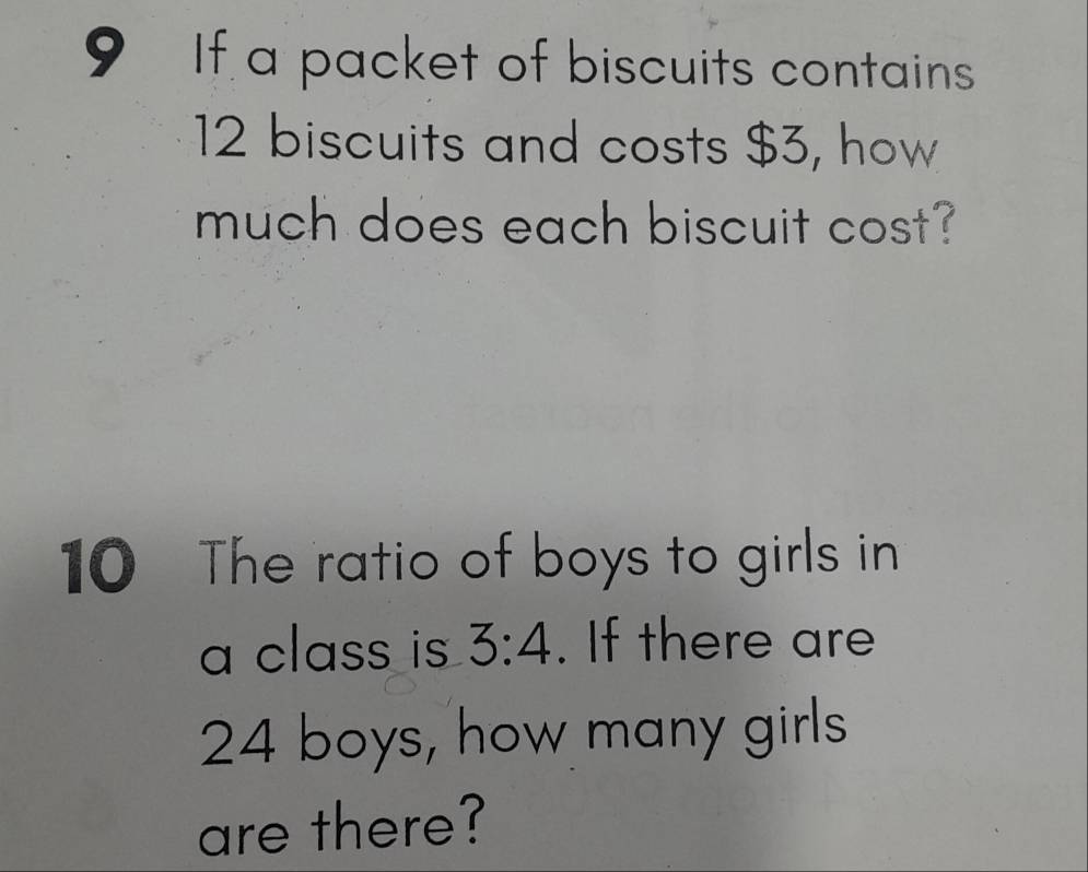 If a packet of biscuits contains
12 biscuits and costs $3, how 
much does each biscuit cost? 
10 The ratio of boys to girls in 
a class is 3:4. If there are
24 boys, how many girls 
are there?