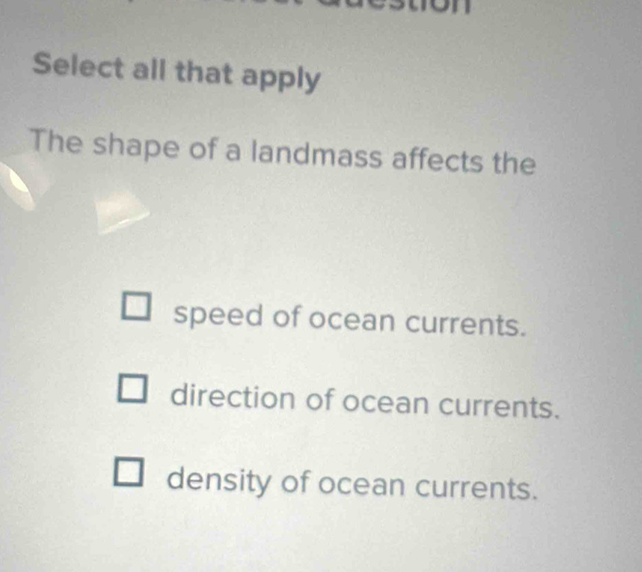 Select all that apply
The shape of a landmass affects the
speed of ocean currents.
direction of ocean currents.
density of ocean currents.